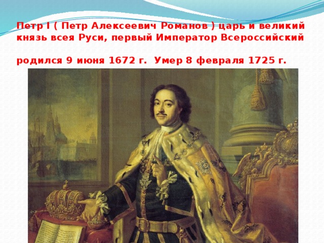 Петр I ( Петр Алексеевич Романов ) царь и великий князь всея Руси, первый Император Всероссийский  родился 9 июня 1672 г. Умер 8 февраля 1725 г. 