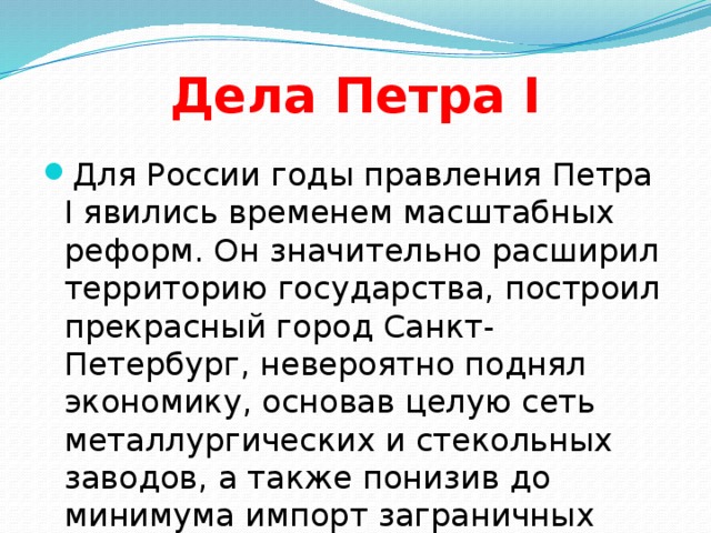 Дела Петра I Для России годы правления Петра I явились временем масштабных реформ. Он значительно расширил территорию государства, построил прекрасный город Санкт-Петербург, невероятно поднял экономику, основав целую сеть металлургических и стекольных заводов, а также понизив до минимума импорт заграничных товаров.  
