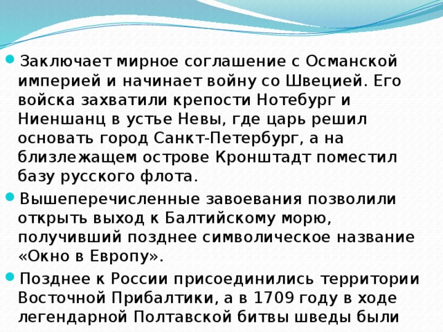 Заключает мирное соглашение с Османской империей и начинает войну со Швецией. Его войска захватили крепости Нотебург и Ниеншанц в устье Невы, где царь решил основать город Санкт-Петербург, а на близлежащем острове Кронштадт поместил базу русского флота. Вышеперечисленные завоевания позволили открыть выход к Балтийскому морю, получивший позднее символическое название «Окно в Европу». Позднее к России присоединились территории Восточной Прибалтики, а в 1709 году в ходе легендарной Полтавской битвы шведы были разгромлены полностью.  
