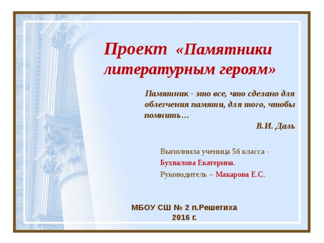  Проект «Памятники  литературным героям» Памятник - это все, что сделано для облегчения памяти, для того, чтобы  помнить… В.И. Даль Выполнила ученица 5б класса - Бухвалова Екатерина. Руководитель – Макарова Е.С. МБОУ СШ № 2 п.Решетиха 2016 г.     