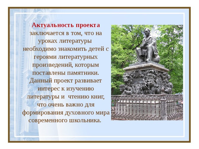 Актуальность проекта заключается в том, что на уроках литературы необходимо знакомить детей с героями литературных произведений, которым поставлены памятники. Данный проект развивает интерес к изучению литературы и чтению книг, что очень важно для формирования духовного мира современного школьника. 
