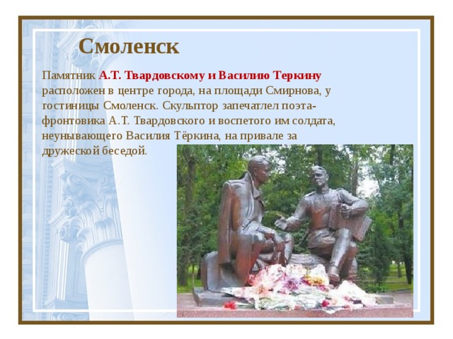  Смоленск Памятник А.Т. Твардовскому и Василию Теркину  расположен в центре города, на площади Смирнова, у гостиницы Смоленск. Скульптор запечатлел поэта-фронтовика А.Т. Твардовского и воспетого им солдата, неунывающего Василия Тёркина, на привале за дружеской беседой. 