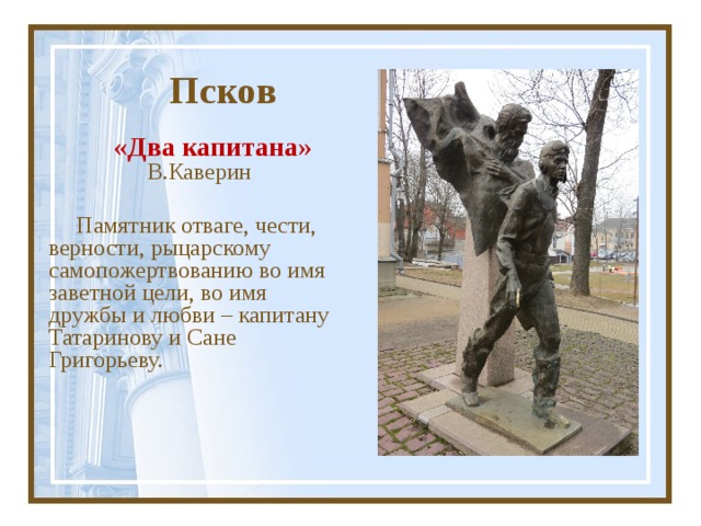  Псков «Два капитана» В.Каверин Памятник отваге, чести, верности, рыцарскому самопожертвованию во имя заветной цели, во имя дружбы и любви – капитану Татаринову и Сане Григорьеву. 