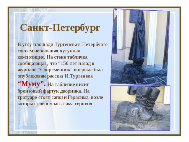  Санкт-Петербург В углу площади Тургенева в Петербурге совсем небольшая чугунная композиция. На стене табличка, сообщающая, что “150 лет назад в журнале “Современник” впервые был опубликован рассказ И.Тургенева  “Муму”. На табличке висит бронзовый фартук дворника. На тротуаре стоят сапоги Герасима, возле которых свернулась сама героиня. 