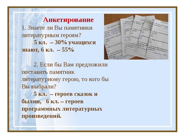  Анкетирование 1. Знаете ли Вы памятники литературным героям?   5 кл. – 30% учащихся знают, 6 кл. – 55%    2. Если бы Вам предложили поставить памятник литературному герою, то кого бы Вы выбрали?  5 кл. – героев сказок и былин, 6 кл. – героев программных литературных произведений.   