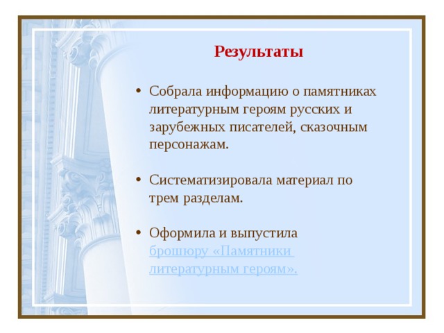 Результаты   Собрала информацию о памятниках литературным героям русских и зарубежных писателей, сказочным персонажам. Систематизировала материал по трем разделам. Оформила и выпустила брошюру «Памятники литературным героям ». 