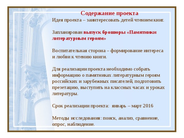 Содержание проекта Идея проекта – заинтересовать детей чтением книг.   Запланирован выпуск брошюры «Памятники литературным героям»   Воспитательная сторона – формирование интереса и любви к чтению книги.   Для реализации проекта необходимо собрать информацию о памятниках литературным героям российских и зарубежных писателей, подготовить презетацию, выступить на классных часах и уроках литературы.   Срок реализации проекта: январь – март 2016 Методы исследования: поиск, анализ, сравнение, опрос, наблюдение. 