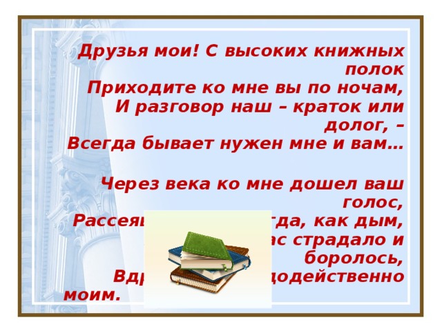 Друзья мои! С высоких книжных полок  Приходите ко мне вы по ночам,  И разговор наш – краток или долог, –  Всегда бывает нужен мне и вам…    Через века ко мне дошел ваш голос,  Рассеявшийся некогда, как дым,  И то, что в вас страдало и боролось,  Вдруг стало чудодейственно моим.     Всеволод Рождественский 