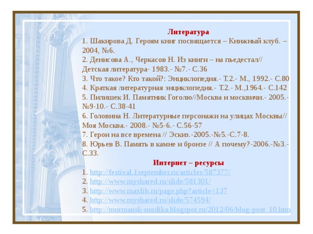 Литература   Литература 1. Шакирова Д. Героям книг посвящается – Книжный клуб. – 2004, №6 . 2. Денисова А., Черкасов Н. Из книги – на пьедестал// Детская литература- 1983.- №7.- С.36 3. Что такое? Кто такой?: Энциклопедия.- Т.2.- М., 1992.- С.80 4. Краткая литературная энциклопедия.- Т.2.- М.,1964.- С.142 5. Пилишек И. Памятник Гоголю//Москва и москвичи.- 2005.- №9-10.- С.38-41 6. Головина Н. Литературные персонажи на улицах Москвы// Моя Москва.- 2008.- №5-6.- С.56-57 7. Герои на все времена // Эскиз.-2005.-№5.-С.7-8. 8. Юрьев В. Память в камне и бронзе // А почему?-2006.-№3.-С.33. Интернет – ресурсы 1. http://festival.1september.ru/articles/587377/ 2. http://www.myshared.ru/slide/581301/ 3. http://www.maxlib.ru/page.php?article=137 4. http://www.myshared.ru/slide/574594/ 5. http://murmansk-nordika.blogspot.ru/2012/06/blog-post_10.htm   