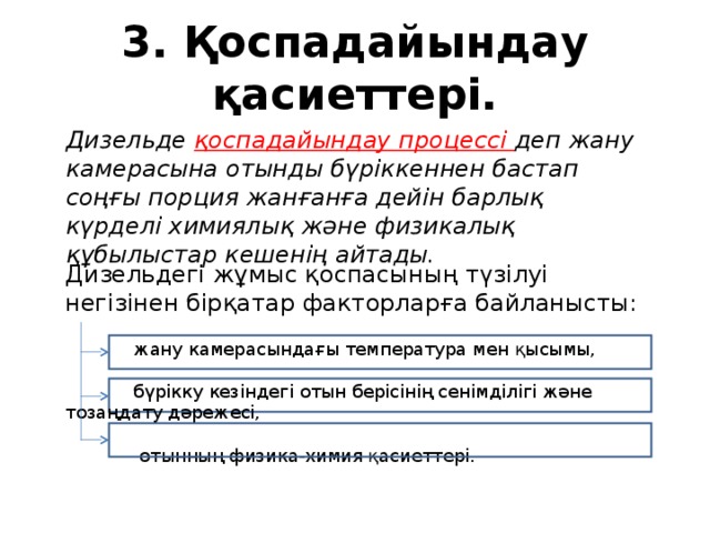 3. Қоспадайындау қасиеттері. Дизельде қоспадайындау процессі деп жану камерасына отынды бүріккеннен бастап соңғы порция жанғанға дейін барлық күрделі химиялық және физикалық құбылыстар кешенің айтады. Дизельдегі жұмыс қоспасының түзілуі негізінен бірқатар факторларға байланысты:  жану камерасындағы температура мен қысымы,  бүрікку кезіндегі отын берісінің сенімділігі және тозаңдату дәрежесі,  отынның физика-химия қасиеттері. 