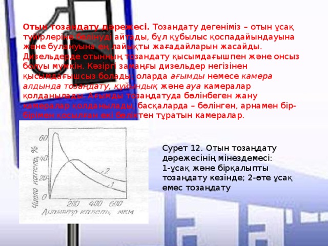 Отын тозандату дәрежесi. Тозандату дегенiмiз – отын ұсақ түйiрлерiне бөлiнудi айтады, бұл құбылыс қоспадайындауына және булануына ең лайықты жағадайларын жасайды. Дизельдерде отынның тозандату қысымдағышпен және онсыз болуы мүмкiн. Кәзiргi замаңғы дизельдер негiзiнен қысымдағышсыз болады; оларда ағымды немесе камера алдында тозаңдату, құйындық және ауа камералар қолданылады. Ағымды тозаңдатуда бөлiнбеген жану камералар қолданылады, басқаларда – бөлiнген, арнамен бiр-бiрiмен қосылған екi бөлiктен тұратын камералар. Сурет 12. Отын тозаңдату дәрежесiнiң мiнездемесi: 1-ұсақ және бiрқалыпты тозаңдату кезiнде; 2-өте ұсақ емес тозаңдату   