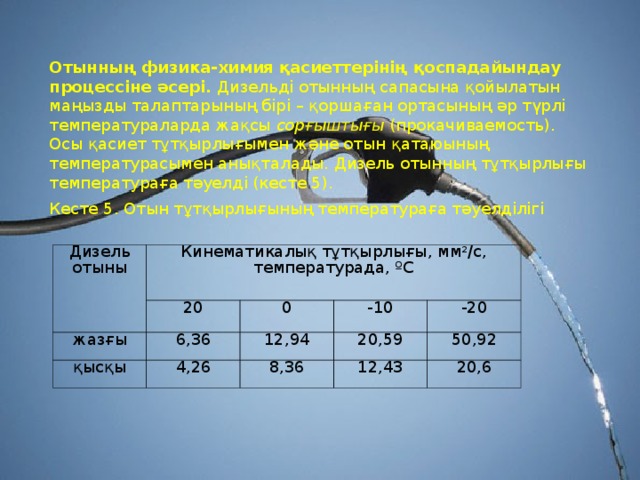 Отынның физика-химия қасиеттерiнiң қоспадайындау процессiне әсерi. Дизельдi отынның сапасына қойылатын маңызды талаптарының бiрi – қоршаған ортасының әр түрлi температураларда жақсы сорғыштығы (прокачиваемость). Осы қасиет тұтқырлығымен және отын қатаюының температурасымен анықталады. Дизель отынның тұтқырлығы температураға тәуелдi (кесте 5). Кесте 5. Отын тұтқырлығының температураға тәуелдiлiгi Дизель отыны Кинемати калық тұтқырлығы , мм 2 /с, температур ада , ºС жазғы 20 қысқы 6,36 0 -10 12,94 4,26 -20 20,59 8,36 50,92 12,43 20,6 