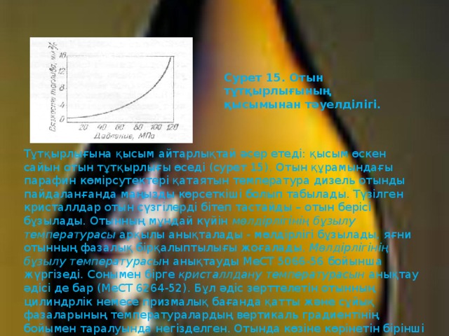 Сурет 15. Отын тұтқырлығының қысымынан тәуелдiлiгi. Тұтқырлығына қысым айтарлықтай әсер етедi: қысым өскен сайын отын тұтқырлығы өседi (сурет 15). Отын құрамындағы парафин көмiрсутектерi қатаятын температура дизель отынды пайдаланғанда маңызды көрсеткiшi болып табылады. Түзiлген кристаллдар отын сүзгiлердi бiтеп тастайды – отын берiсi бұзылады. Отынның мұндай күйiн мөлдiрлiгiнiң бұзылу  температурасы арқылы анықталады - мөлдiрлiгi бұзылады, яғни отынның фазалық бiрқалыптылығы жоғалады. Мөлдiрлiгiнiң бұзылу  температурасы н анықтауды МеСТ 5066-56 бойынша жүргiзедi. Сонымен бiрге кристаллдану температурасын анықтау әдiсi де бар (МеСТ 6264-52). Бұл әдiс зерттелетiн отынның цилиндрлiк немесе призмалық бағанда қатты және сұйық фазаларының температуралардың вертикаль градиентiнiң бойымен таралуында негiзделген. Отында көзiне көрiнетiн бiрiншi кристаллдар пайда болу температурасын кристаллданудың басталу температурасы деп есептейдi. 