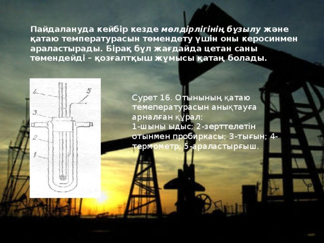 Пайдалануда кейбiр кезде мөлдiрлiгiнiң бұзылу  және қатаю  температурасын төмендету үшiн оны керосинмен араластырады. Бiрақ бұл жағдайда цетан саны төмендейдi – қозғалтқыш жұмысы қатаң болады. Сурет 16. Отынының қатаю темепературасын анықтауға арналған құрал: 1-шыны ыдыс; 2-зерттелетiн отынмен пробиркасы; 3-тығын; 4-термометр; 5-араластырғыш. 