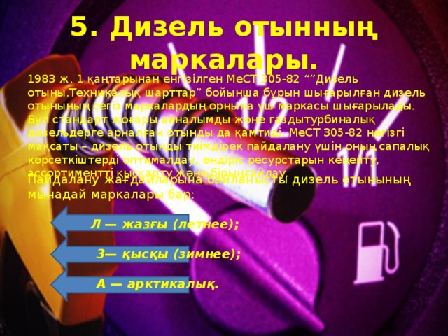 5. Дизель отынның маркалары. 1983 ж . 1 қаңтарынан енг i з i лген МеСТ 305-82 “” Дизель отыны . Техникалық шарттар ” бойынша бұрын шығарылған дизель отынының сег i з маркалардың орнына үш маркасы шығарылады. Бұл стандарт жоғары айналымды және газдытурбиналық дизельдерге арналған отынды да қамтидi. МеСТ 305-82 негiзгi мақсаты – дизель отынды тиiмдiрек пайдалану үшiн оның сапалық көрсеткiштердi оптималдау , өндiрiс ресурстарын кеңейту, ассортименттi қысқарту және бiрыңғайлау. Пайдалану жағдайларына байланысты дизель отынының мынадай маркалары бар:  Л — жазғы (летнее);   3— қысқы (зимнее);   А — арктикалық. 