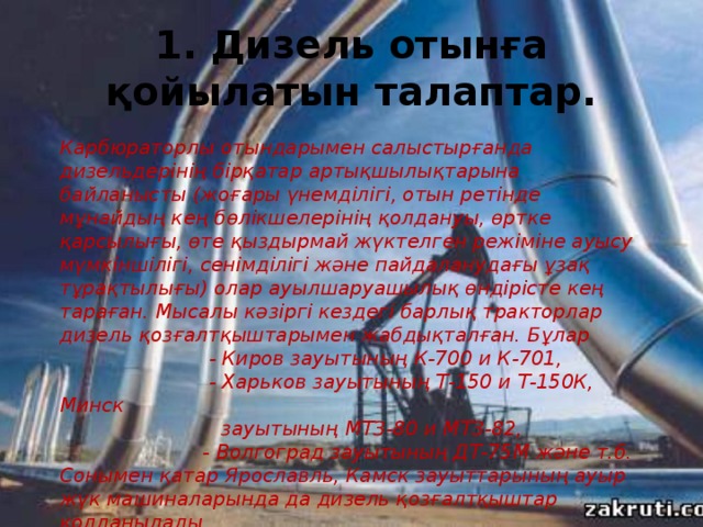 1 . Дизель отынға қойылатын талаптар.   Карбюраторлы отындарымен салыстырғанда дизельдерінің бірқатар артықшылықтарына байланысты (жоғары үнемділігі, отын ретінде мұнайдың кең бөлікшелерінің қолдануы, өртке қарсылығы, өте қыздырмай жүктелген режіміне ауысу мүмкіншілігі, сенімділігі және пайдаланудағы ұзақ тұрақтылығы) олар ауылшаруашылық өндірісте кең тараған. Мысалы кәзіргі кездегі барлық тракторлар дизель қозғалтқыштарымен жабдықталған. Бұлар  - Киров зауытының К-700 и К-701,  - Харьков зауытының Т-150 и Т-150К, Минск  зауытының МТЗ-80 и МТЗ-82,  - Волгоград зауытының ДТ-75М және т.б. Сонымен қатар Ярославль, Камск зауыттарының ауыр жүк машиналарында да дизель қозғалтқыштар қолданылады. 