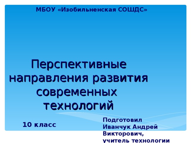 МБОУ «Изобильненская СОШДС»  Перспективные направления развития современных технологий Подготовил  Иванчук Андрей Викторович,  учитель технологии 10 класс 