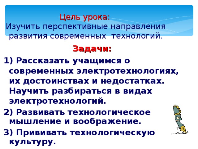 Цель урока:   Изучить перспективные направления развития современных технологий . Задачи: 1) Рассказать учащимся о современных электротехнологиях, их достоинствах и недостатках. Научить разбираться в видах электротехнологий. 2) Развивать технологическое мышление и воображение. 3) Прививать технологическую культуру.   
