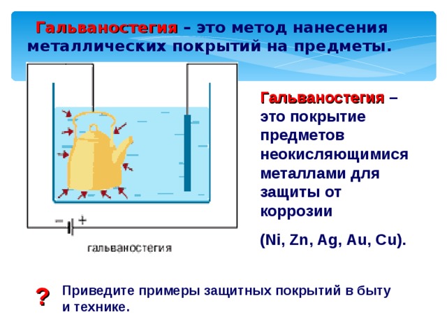  Гальваностегия – это метод нанесения металлических покрытий на предметы. Гальваностегия – это покрытие предметов неокисляющимися металлами для защиты от коррозии ( Ni, Zn, Ag, Au, Cu) . ? Приведите примеры защитных покрытий в быту и технике. 