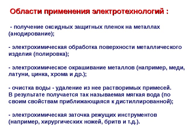  Области  применения  электротехнологий  :   -  получение оксидных защитных пленок на металлах (анодирование);   - электрохимическая обработка поверхности металлического изделия (полировка);   - электрохимическое окрашивание металлов (например, меди, латуни, цинка, хрома и др.);   - очистка воды - удаление из нее растворимых примесей. В результате получается так называемая мягкая вода (по своим свойствам приближающаяся к дистиллированной);   - электрохимическая заточка режущих инструментов (например, хирургических ножей, бритв и т.д.).   