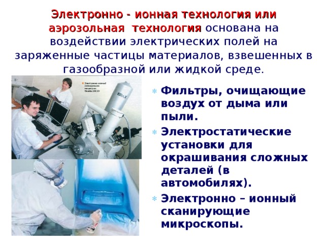 Электронно - ионная технология или аэрозольная технология основана на воздействии электрических полей на заряженные частицы материалов, взвешенных в газообразной или жидкой среде. Фильтры, очищающие воздух от дыма или пыли. Электростатические установки для окрашивания сложных деталей (в автомобилях). Электронно – ионный сканирующие микроскопы.  