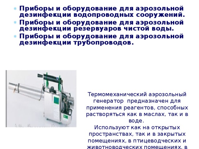 Приборы и оборудование для аэрозольной дезинфекции водопроводных сооружений. Приборы и оборудование для аэрозольной дезинфекции резервуаров чистой воды. Приборы и оборудование для аэрозольной дезинфекции трубопроводов.    Термомеханический аэрозольный генератор  предназначен для применения реагентов, способных растворяться как в маслах, так и в воде.  Используют как на открытых пространствах, так и в закрытых помещениях, в птицеводческих и животноводческих помещениях, в том числе для газации небольших закрытых помещений. 