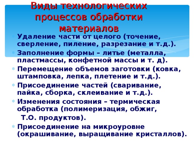 Виды технологических процессов обработки материалов Удаление части от целого (точение, сверление, пиление, разрезание и т.д.). Заполнение формы – литье (металла, пластмассы, конфетной массы и т. д). Перемещение объемов заготовки (ковка, штамповка, лепка, плетение и т.д.). Присоединение частей (сваривание, пайка, сборка, склеивание и т.д.). Изменения состояния – термическая обработка (полимеризация, обжиг,  Т.О. продуктов). Присоединение на микроуровне (окрашивание, выращивание кристаллов). 
