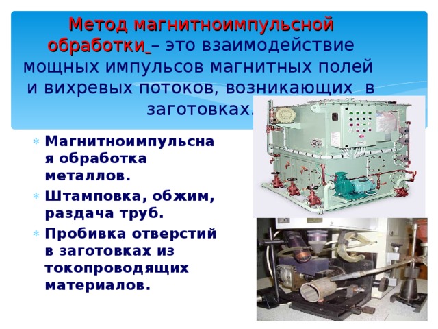 Метод магнитноимпульсной обработки  – это взаимодействие мощных импульсов магнитных полей и вихревых потоков, возникающих в заготовках. Магнитноимпульсная обработка металлов. Штамповка, обжим, раздача труб. Пробивка отверстий в заготовках из токопроводящих материалов. 