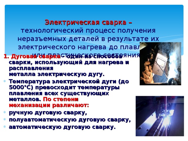 Электрическая сварка – технологический процесс получения неразъемных деталей в результате их электрического нагрева до плавления или пластического состояния.  1. Дуговая сварка - один из способов сварки, использующий для нагрева и расплавления металла электрическую дугу. Температура электрической дуги (до 5000°С) превосходит температуры плавления всех существующих металлов.  По степени механизации различают: ручную дуговую сварку, полуавтоматическую дуговую сварку, автоматическую дуговую сварку.   