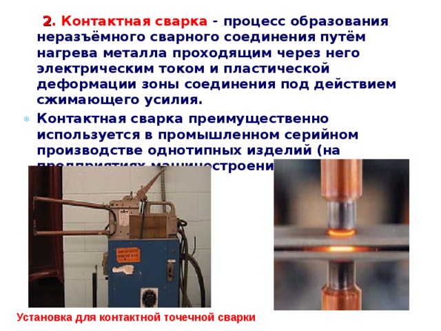   2 . Контактная сварка - процесс образования неразъёмного сварного соединения путём нагрева металла проходящим через него электрическим током и пластической деформации зоны соединения под действием сжимающего усилия. Контактная сварка преимущественно используется в промышленном серийном производстве однотипных изделий (на предприятиях машиностроения, в авиационной промышленности).   Установка для контактной точечной сварки 