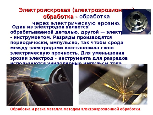 Электроискровая (электроэрозионная) обработка - обработка через электрическую эрозию.  Один из электродов является обрабатываемой деталью, другой — электрод - инструментом. Разряды производятся периодически, импульсно, так чтобы среда между электродами восстановила свою электрическую прочность. Для уменьшения эрозии электрод - инструмента для разрядов используются униполярные импульсы тока.  Обработка и резка металла методом электроэрозионной обработки . 