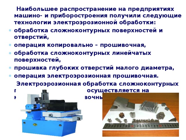  Наибольшее распространение на предприятиях машино- и приборостроения получили следующие технологии электроэрозионной обработки: обработка сложноконтурных поверхностей и отверстий, операция копировально – прошивочная, обработка сложноконтурных линейчатых поверхностей, прошивка глубоких отверстий малого диаметра, операция электроэрозионная прошивочная.  Электроэрозионная обработка сложноконтурных полостей и отверстий осуществляется на копировально-прошивочных станках с ЧПУ. 