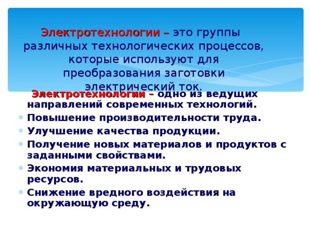 Электротехнологии – это группы различных технологических процессов, которые используют для преобразования заготовки электрический ток.  Электротехнологии – одно из ведущих направлений современных технологий. Повышение производительности труда. Улучшение качества продукции. Получение новых материалов и продуктов с заданными свойствами. Экономия материальных и трудовых ресурсов. Снижение вредного воздействия на окружающую среду. 