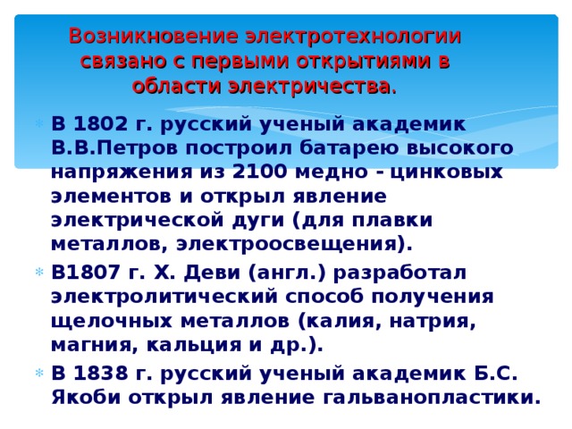 Возникновение электротехнологии связано с первыми открытиями в области электричества. В 1802 г. русский ученый академик В.В.Петров построил батарею высокого напряжения из 2100 медно - цинковых элементов и открыл явление электрической дуги (для плавки металлов, электроосвещения). В1807 г. Х. Деви (англ.) разработал электролитический способ получения щелочных металлов (калия, натрия, магния, кальция и др.). В 1838 г. русский ученый академик Б.С. Якоби открыл явление гальванопластики.  