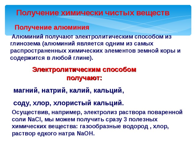  Получение химически чистых веществ  Получение алюминия  Алюминий получают электролитическим способом из глинозема (алюминий является одним из самых распространенных химических элементов земной коры и содержится в любой глине). Электролитическим способом получают: магний, натрий, калий, кальций, соду, хлор, хлористый кальций. Осуществив, например, электролиз раствора поваренной соли NaCl , мы можем получить сразу 3 полезных химических вещества: газообразные водород , хлор, раствор едкого натра NaOH . 