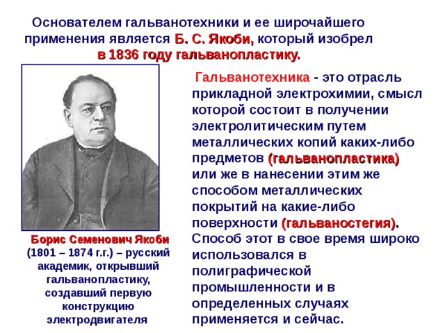 Основателем гальванотехники и ее широчайшего применения является  Б. С. Якоби, который изобрел в 1836 году гальванопластику.  Гальванотехника - это отрасль прикладной электрохимии, смысл которой состоит в получении электролитическим путем металлических копий каких-либо предметов (гальванопластика)  или же в нанесении этим же способом металлических покрытий на какие-либо поверхности (гальваностегия) . Способ этот в свое время широко использовался в полиграфической промышленности и в определенных случаях применяется и сейчас.  Борис Семенович Якоби  (1801 – 1874 г.г.) – русский академик, открывший гальванопластику, создавший первую конструкцию электродвигателя  