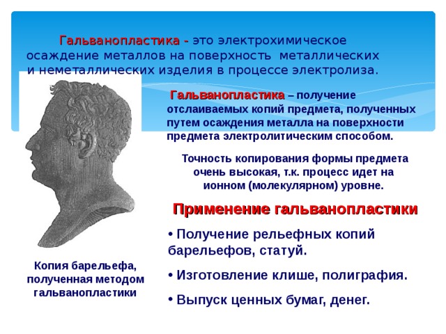 Гальванопластика - это электрохимическое осаждение металлов на поверхность металлических и неметаллических изделия в процессе электролиза.    Гальванопластика  – получение отслаиваемых копий предмета, полученных путем осаждения металла на поверхности предмета электролитическим способом.  Точность копирования формы предмета очень высокая, т.к. процесс идет на ионном (молекулярном) уровне. Применение гальванопластики  Получение рельефных копий барельефов, статуй.  Изготовление клише, полиграфия.  Выпуск ценных бумаг, денег. Копия барельефа, полученная методом гальванопластики 