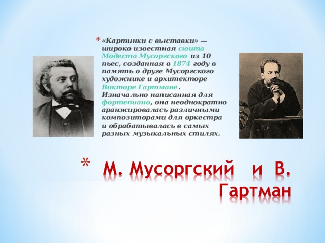 «Картинки с выставки» — широко известная сюита  Модеста Мусоргского из 10 пьес, созданная в 1874 году в память о друге Мусоргского художнике и архитекторе Викторе Гартмане . Изначально написанная для фортепиано , она неоднократно аранжировалась различными композиторами для оркестра и обрабатывалась в самых разных музыкальных стилях.  