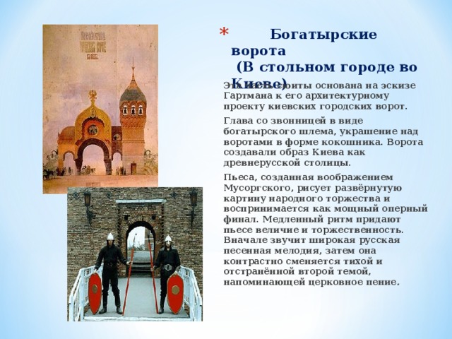  Богатырские ворота  (В стольном городе во Киеве) Эта часть сюиты основана на эскизе Гартмана к его архитектурному проекту киевских городских ворот. Глава со звонницей в виде богатырского шлема, украшение над воротами в форме кокошника. Ворота создавали образ Киева как древнерусской столицы. Пьеса, созданная воображением Мусоргского, рисует развёрнутую картину народного торжества и воспринимается как мощный оперный финал. Медленный ритм придают пьесе величие и торжественность. Вначале звучит широкая русская песенная мелодия, затем она контрастно сменяется тихой и отстранённой второй темой, напоминающей церковное пение . 