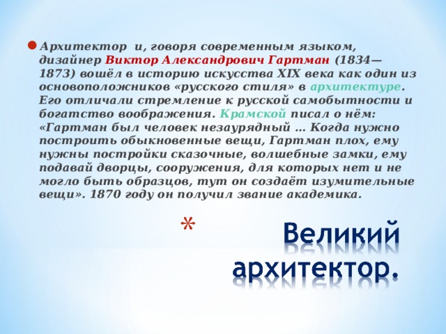 Архитектор и, говоря современным языком, дизайнер Виктор Александрович Гартман (1834—1873) вошёл в историю искусства XIX века как один из основоположников «русского стиля» в архитектуре . Его отличали стремление к русской самобытности и богатство воображения. Крамской писал о нём: «Гартман был человек незаурядный … Когда нужно построить обыкновенные вещи, Гартман плох, ему нужны постройки сказочные, волшебные замки, ему подавай дворцы, сооружения, для которых нет и не могло быть образцов, тут он создаёт изумительные вещи». 1870 году он получил звание академика.  