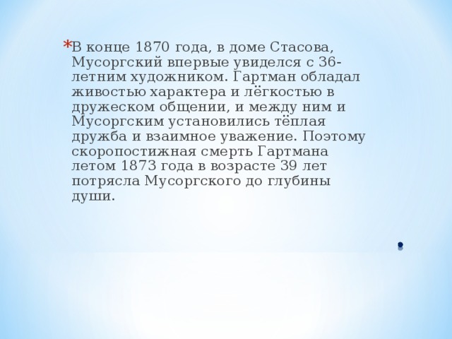 В конце 1870 года, в доме Стасова, Мусоргский впервые увиделся с 36-летним художником. Гартман обладал живостью характера и лёгкостью в дружеском общении, и между ним и Мусоргским установились тёплая дружба и взаимное уважение. Поэтому скоропостижная смерть Гартмана летом 1873 года в возрасте 39 лет потрясла Мусоргского до глубины души. 