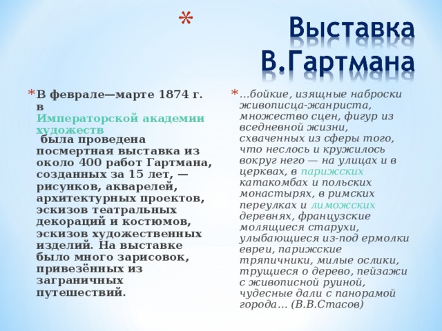 В феврале—марте 1874 г. в Императорской академии художеств была проведена посмертная выставка из около 400 работ Гартмана, созданных за 15 лет, — рисунков, акварелей, архитектурных проектов, эскизов театральных декораций и костюмов, эскизов художественных изделий. На выставке было много зарисовок, привезённых из заграничных путешествий. … бойкие, изящные наброски живописца-жанриста, множество сцен, фигур из вседневной жизни, схваченных из сферы того, что неслось и кружилось вокруг него — на улицах и в церквах, в парижских  катакомбах и польских монастырях, в римских переулках и лиможских деревнях, французские молящиеся старухи, улыбающиеся из-под ермолки евреи, парижские тряпичники, милые ослики, трущиеся о дерево, пейзажи с живописной руиной, чудесные дали с панорамой города… (В.В.Стасов)  