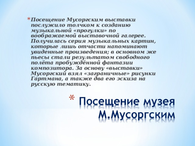 Посещение Мусоргским выставки послужило толчком к созданию музыкальной «прогулки» по воображаемой выставочной галерее. Получилась серия музыкальных картин, которые лишь отчасти напоминают увиденные произведения; в основном же пьесы стали результатом свободного полёта пробуждённой фантазии композитора. За основу «выставки» Мусоргский взял «заграничные» рисунки Гартмана, а также два его эскиза на русскую тематику.  
