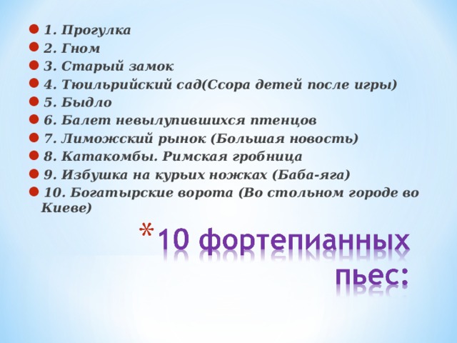 1. Прогулка 2. Гном 3. Старый замок 4. Тюильрийский сад(Ссора детей после игры) 5. Быдло 6. Балет невылупившихся птенцов 7. Лиможский рынок (Большая новость) 8. Катакомбы. Римская гробница 9. Избушка на курьих ножках (Баба-яга) 10. Богатырские ворота (Во стольном городе во Киеве)  