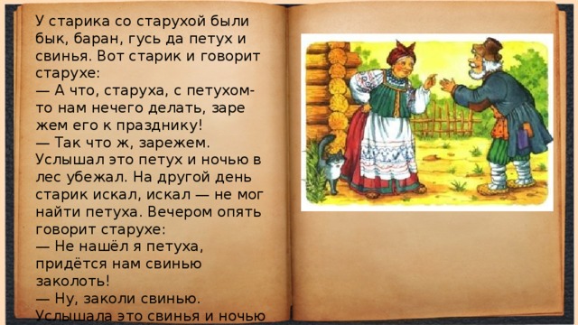 У старика со старухой были бык, баран, гусь да петух и свинья. Вот старик и говорит старухе:  — А что, старуха, с петухом-то нам нечего делать, заре­жем его к празднику!  — Так что ж, зарежем.  Услышал это петух и ночью в лес убежал. На другой день старик искал, искал — не мог найти петуха. Вече­ром опять говорит старухе:  — Не нашёл я петуха, придётся нам свинью заколоть!  — Ну, заколи свинью.  Услышала это свинья и ночью в лес убежала. Старик искал, искал свинью — не нашёл:  — Придётся барана зарезать!  — Ну что ж, зарежь. 