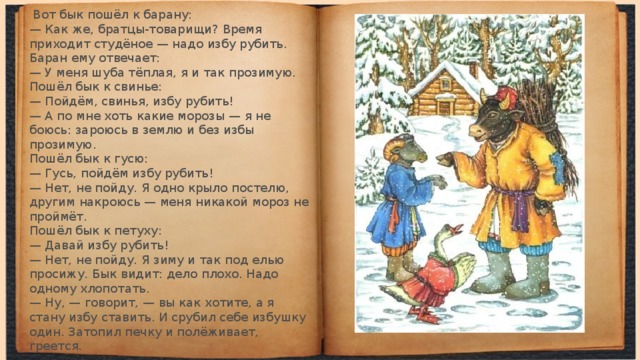   Вот бык пошёл к барану:  — Как же, братцы-товарищи? Время приходит студё­ное — надо избу рубить.  Баран ему отвечает:  — У меня шуба тёплая, я и так прозимую. Пошёл бык к свинье:  — Пойдём, свинья, избу рубить!  — А по мне хоть какие морозы — я не боюсь: зароюсь в землю и без избы прозимую.  Пошёл бык к гусю:  — Гусь, пойдём избу рубить!  — Нет, не пойду. Я одно крыло постелю, другим накро­юсь — меня никакой мороз не проймёт.  Пошёл бык к петуху:  — Давай избу рубить!  — Нет, не пойду. Я зиму и так под елью просижу. Бык видит: дело плохо. Надо одному хлопотать.  — Ну, — говорит, — вы как хотите, а я стану избу ставить. И срубил себе избушку один. Затопил печку и полё­живает, греется. 