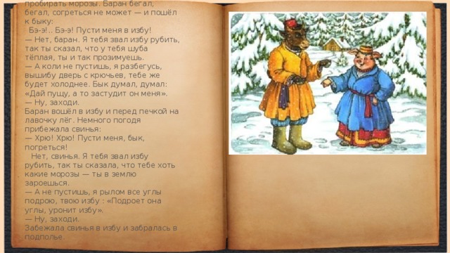 А зима завернула холодная — стали пробирать моро­зы. Баран бегал, бегал, согреться не может — и пошёл к быку:   Бэ-э!.. Бэ-э! Пусти меня в избу!  — Нет, баран. Я тебя звал избу рубить, так ты сказал, что у тебя шуба тёплая, ты и так прозимуешь.  — А коли не пустишь, я разбегусь, вышибу дверь с крючьев, тебе же будет холоднее. Бык думал, думал: «Дай пущу, а то застудит он меня».  — Ну, заходи.  Баран вошёл в избу и перед печкой на лавочку лёг. Немного погодя прибежала свинья:  — Хрю! Хрю! Пусти меня, бык, погреться!   Нет, свинья. Я тебя звал избу рубить, так ты сказа­ла, что тебе хоть какие морозы — ты в землю зароешься.  — А не пустишь, я рылом все углы подрою, твою избу : «Подроет она углы, уронит избу».  — Ну, заходи.  Забежала свинья в избу и забралась в подполье.  