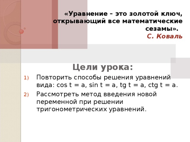 «Уравнение – это золотой ключ, открывающий все математические сезамы».   С. Коваль Цели урока: Повторить способы решения уравнений вида: cos t = a, sin t = a, tg t = a, ctg t = a. Рассмотреть метод введения новой переменной при решении тригонометрических уравнений. 