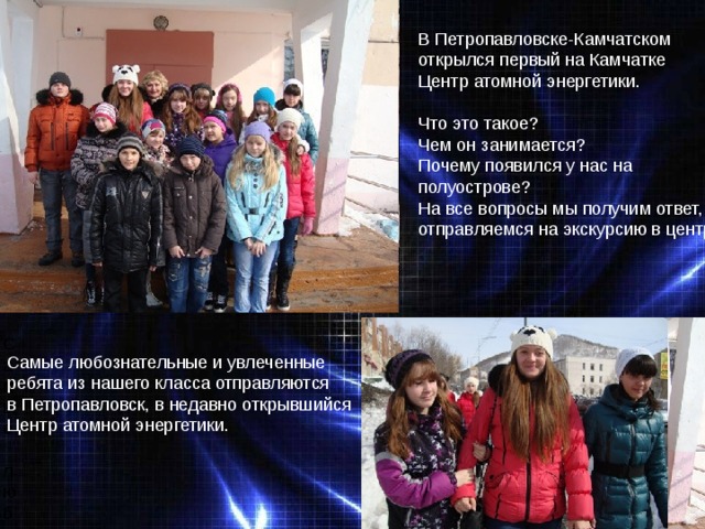 В Петропавловске-Камчатском открылся первый на Камчатке Центр атомной энергетики. Что это такое? Чем он занимается? Почему появился у нас на полуострове? На все вопросы мы получим ответ, отправляемся на экскурсию в центр. Самые любознательные и увлеченные Самые любознательные и увлеченные ребята из нашего класса отправляются в Петропавловск, в недавно открывшийся Центр атомной энергетики. 