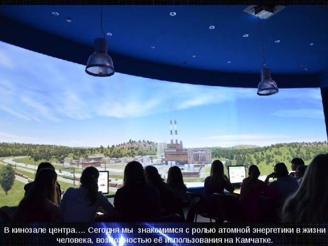 E:\6-Б класс\6б в фотографиях\центр атомной энергетики-27.03\DSC07075.JE:\6-Б класс\6б в фотографиях\центр атомной энергетики-27.03\DSC07075.JPGPG В кинозале центра…. Сегодня мы знакомимся с ролью атомной энергетики в жизни человека, возможностью её использования на Камчатке. 